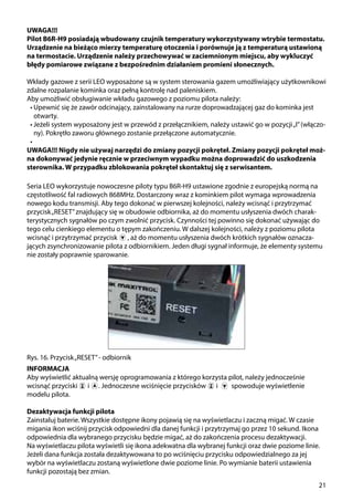 21
UWAGA!!!
Pilot B6R-H9 posiadają wbudowany czujnik temperatury wykorzystywany wtrybie termostatu.
Urządzenie na bieżąco mierzy temperaturę otoczenia i porównuje ją z temperaturą ustawioną
na termostacie. Urządzenie należy przechowywać w zaciemnionym miejscu, aby wykluczyć
błędy pomiarowe związane z bezpośrednim działaniem promieni słonecznych.
Wkłady gazowe z serii LEO wyposażone są w system sterowania gazem umożliwiający użytkownikowi
zdalne rozpalanie kominka oraz pełną kontrolę nad paleniskiem.
Aby umożliwić obsługiwanie wkładu gazowego z poziomu pilota należy:
•	Upewnić się że zawór odcinający, zainstalowany na rurze doprowadzającej gaz do kominka jest
otwarty.
•	Jeżeli system wyposażony jest w przewód z przełącznikiem, należy ustawić go w pozycji„I”(włączo-
ny). Pokrętło zaworu głównego zostanie przełączone automatycznie.
•	
UWAGA!!! Nigdy nie używaj narzędzi do zmiany pozycji pokręteł. Zmiany pozycji pokręteł moż-
na dokonywać jedynie ręcznie w przeciwnym wypadku można doprowadzić do uszkodzenia
sterownika. W przypadku zblokowania pokręteł skontaktuj się z serwisantem.
Rys. 16. Przycisk„RESET”- odbiornik
Seria LEO wykorzystuje nowoczesne piloty typu B6R-H9 ustawione zgodnie z europejską normą na
częstotliwość fal radiowych 868MHz. Dostarczony wraz z kominkiem pilot wymaga wprowadzenia
nowego kodu transmisji. Aby tego dokonać w pierwszej kolejności, należy wcisnąć i przytrzymać
przycisk„RESET”znajdujący się w obudowie odbiornika, aż do momentu usłyszenia dwóch charak-
terystycznych sygnałów po czym zwolnić przycisk. Czynności tej powinno się dokonać używając do
tego celu cienkiego elementu o tępym zakończeniu. W dalszej kolejności, należy z poziomu pilota
wcisnąć i przytrzymać przycisk ￼ , aż do momentu usłyszenia dwóch krótkich sygnałów oznacza-
jących zsynchronizowanie pilota z odbiornikiem. Jeden długi sygnał informuje, że elementy systemu
nie zostały poprawnie sparowanie.
INFORMACJA
Aby wyświetlić aktualną wersję oprogramowania z którego korzysta pilot, należy jednocześnie
wcisnąć przyciski ￼ i . Jednoczesne wciśnięcie przycisków ￼ i spowoduje wyświetlenie
modelu pilota.
Dezaktywacja funkcji pilota
Zainstaluj baterie. Wszystkie dostępne ikony pojawią się na wyświetlaczu i zaczną migać. W czasie
migania ikon wciśnij przycisk odpowiedni dla danej funkcji i przytrzymaj go przez 10 sekund. Ikona
odpowiednia dla wybranego przycisku będzie migać, aż do zakończenia procesu dezaktywacji.
Na wyświetlaczu pilota wyświetli się ikona adekwatna dla wybranej funkcji oraz dwie poziome linie.
Jeżeli dana funkcja została dezaktywowana to po wciśnięciu przycisku odpowiedzialnego za jej
wybór na wyświetlaczu zostaną wyświetlone dwie poziome linie. Po wymianie baterii ustawienia
funkcji pozostają bez zmian.
 