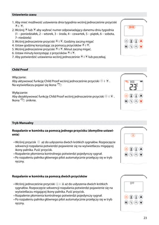 23
Ustawienia czasu
1. Aby mieć możliwość ustawienia dnia tygodnia wciśnij jednocześnie przyciski
i .
2. Wciśnij lub aby wybrać numer odpowiadający danemu dniu tygodnia
(1 – poniedziałek, 2 – wtorek, 3 – środa, 4 – czwartek, 5 – piątek, 6 – sobota,
7- niedziela)
3. Wciśnij jednocześnie przyciski i . Godziny zaczną migać
4. Ustaw godzinę korzystając za pomocą przycisków i .
5. Wciśnij jednocześnie przyciski i . Minut zaczną migać.
6. Ustaw minuty korzystając z przycisków i .
7. Aby potwierdzić ustawienia wciśnij jednocześnie i lub poczekaj.
Child Proof
Włączanie:
Aby aktywować funkcję Child Proof wciśnij jednocześnie przyciski i ￼ .
Na wyświetlaczu pojawi się ikona
Wyłączanie:
Aby dezaktywować funkcję Child Proof wciśnij jednocześnie przyciski ￼ i ￼ .
Ikona ￼ zniknie.
￼
Tryb Manualny
Rozpalanie w kominku za pomocą jednego przycisku (domyślne ustawi-
enia)
•	Wciśnij przycisk aż do usłyszenia dwóch krótkich sygnałów. Rozpoczęcie
sekwencji rozpalania potwierdzi pojawienie się na wyświetlaczu migającej
ikony palnika. Puść przycisk.
•	Rozpalenie płomienia kontrolnego potwierdzi pojedynczy sygnał.
•	Po rozpaleniu palnika głównego pilot automatycznie przełączy się w tryb
ręczny.
Rozpalanie w kominku za pomocą dwóch przycisków
•	Wciśnij jednocześnie przyciski ￼ i ￼ aż do usłyszenia dwóch krótkich
sygnałów. Rozpoczęcie sekwencji rozpalania potwierdzi pojawienie się na
wyświetlaczu migającej ikony palnika. Puść przycisk.
•	Rozpalenie płomienia kontrolnego potwierdzi pojedynczy sygnał.
•	Po rozpaleniu palnika głównego pilot automatycznie przełączy się w tryb
ręczny.
 