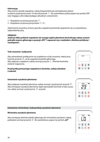 24
Informacja:
Aby zmienić sposób rozpalania, należy bezpośrednio po zainstalowaniu baterii
w pilocie przytrzymać przez 10 sekund przycisk ￼ . Na wyświetlaczu pilota pojawi się symbol„ON”
oraz migająca cyfra odpowiadająca aktualnym ustawieniom.
1 – Rozpalanie za pomocą przycisku ￼ .
2 – Rozpalanie za pomocą przycisków i ￼ .
Zakończenie procedury zmiany sposobu rozpalania potwierdzi pojawienie się na wyświetlaczu
odpowiedniej cyfry.
UWAGA!!!
Jeżeli po kilku próbach rozpalenia nie nastąpi zapłoń płomienia kontrolnego należy ustawić
pokrętło zaworu głównego w pozycji„OFF”i zapoznać się z rozdziałem„Możliwe problemy i
rozwiązania”.
Tryb czuwania i wyłączanie
Aby spowodować przełączenie się urządzenia w tryb czuwania, należy przy-
trzymać przycisk ￼ , aż do wygaszenia palnika głównego.
Aby wyłączyć urządzenie, należy wcisnąć przycisk ￼ . Płomień kontrolny
zostanie wygaszony.
Przed próbą ponownego rozpalenia w kominku, należy odczekać
5 sekund.
Ustawianie wysokości płomienia
Aby zwiększyć wysokość płomienia, należy wcisnąć i przytrzymać przycisk ￼ .
Aby zmniejszyć wysokość płomienia, bądź wprowadzić kominek w tryb czuwa-
nia, należy wcisnąć i przytrzymać przycisk .
Ustawianie minimalnej i maksymalnej wysokości płomienia
Minimalna wysokość płomienia
Aby zmniejszyć płomień palnika głównego do minimalnej wysokości, należy
podwójnie wcisnąć przycisk ￼ . Na wyświetlaczu pojawi się symbol „LO”
￼
 