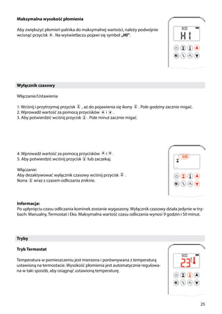 25
Maksymalna wysokość płomienia
Aby zwiększyć płomień palnika do maksymalnej wartości, należy podwójnie
wcisnąć przycisk . Na wyświetlaczu pojawi się symbol „HI”.
Wyłącznik czasowy
Włączanie/Ustawienia
1. Wciśnij i przytrzymaj przycisk , aż do pojawienia się ikony ￼ . Pole godziny zacznie migać.
2. Wprowadź wartość za pomocą przycisków ￼ i ￼ .
3. Aby potwierdzić wciśnij przycisk ￼ . Pole minut zacznie migać.
4. Wprowadź wartość za pomocą przycisków ￼ i .
5. Aby potwierdzić wciśnij przycisk ￼ lub zaczekaj.
Włączanie:
Aby dezaktywować wyłącznik czasowy wciśnij przycisk ￼ .
Ikona ￼ wraz z czasem odliczania zniknie.￼
Tryby
Tryb Termostat
Temperatura w pomieszczeniu jest mierzona i porównywana z temperaturą
ustawioną na termostacie. Wysokość płomienia jest automatycznie regulowa-
na w taki sposób, aby osiągnąć ustawioną temperaturę.
￼
Informacja:
Po upłynięciu czasu odliczania kominek zostanie wygaszony. Wyłącznik czasowy działa jedynie w try-
bach: Manualny, Termostat i Eko. Maksymalna wartość czasu odliczania wynosi 9 godzin i 50 minut.
 
