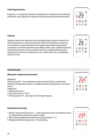 26
Tryb Termostat
Włączanie i wyłączanie termostatu
Włączanie:
Wciśnij przycisk . Na wyświetlaczu pojawi się ikona oraz w pierwszej
kolejności temperatura zadana, a następnie aktualna temperatura w pomiesz-
czeniu.
Wyłączanie:
1. Wciśnij przycisk ￼ .
2. Wciśnij przycisk ￼ lub ￼ .
3. Wciśnij przycisk ￼ , aby wejść w tryb Programowany.
Tryb Programowany
Programy 1 i 2 mogą być dowolnie modyfikowane. Użytkownik ma możliwość
ustawienia czasu włączania i wyłączania kominka przy zadanej temperaturze.
￼
Tryb Eco
Wysokość płomienia regulowana jest pomiędzy jego skrajnymi wartościami.
Jeżeli temperatura w pomieszczeniu jest niższa niż temperatura ustawiona
na termostacie to wysokość płomienia osiąga swoją maksymalną wartość
i pozostaje na wysokim poziomie przez dłuższy okres czasu. Jeżeli temperatura
w pomieszczeniu jest niższa niż zadana wówczas wysokość płomienia jest
obniżana do minimum na długi okres czasu. Jeden cykl trwa w przybliżeniu
około 20 minut.
￼
Ustawienia termostatu
1. Wciśnij i przytrzymaj przycisk ￼ , aż do pojawienia się na wyświetlaczu ikony	
. Wyświetlana temperatura zacznie migać.
2. Aby ustawić pożądaną temperaturę użyj przycisków i .
3. Abypotwierdzićwciśnijprzycisk ￼ lub poczekaj.
 