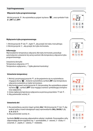 27
Tryb Programowany
Włączanie trybu programowanego
Wciśnij przycisk ￼ . Na wyświetlaczu pojawi się ikona ￼ , oraz symbole 1 lub
2 i„ON”lub„OFF”.
Wyłączanie trybu programowanego
1. Wciśnij przycisk ￼ lub ￼ , bądź , aby przejść do trybu manualnego.
2. Wciśnij przycisk ￼ , aby przejść do trybu termostatu.
Informacja:
Wprowadzenie temperatury włączania dla trybu termostatu powoduje
automatyczne ustawienie tej samej wartości dla temperatury włączania trybu
programowanego.
Ustawienia domyśle:
Temperatura włączania: 21°C
Temperatura wyłączania:„--”(tylko płomień kontrolny)
Ustawienia temperatury
1. Wciśnij i przytrzymaj przycisk , aż do pojawienia się na wyświetlaczu
migającej ikony . Zostanie wyświetlony symbol„ON”oraz temperatura
włączania (ustawiona w trybie termostatu).
2. Aby kontynuować wciśnij przycisk , lub poczekaj. Na wyświetlaczu pojawi
się ikona , symbol„OFF”oraz migająca wartość symbolizująca tempera-
turę wyłączania.
3. Ustaw żądaną temperaturę wyłączania za pomocą przycisków ￼ lub ￼ .
4. Aby potwierdzić wciśnij ￼ .
Ustawienia dni
5. Na wyświetlaczu zacznie migać symbol„ALL”. Wciśnij przycisk ￼ lub ￼ aby
wybrać jedną z trzech dostępnych opcji wprowadzania (ALL, SA:SU, 1, 2,
3, 4, 5, 6, 7).
6. Aby potwierdzić wciśnij ￼ .
Symbole SA:SU oznaczają odpowiednio sobotę i niedziele. Poszczególne cyfry
odpowiadają dniom tygodnia (np. 1- poniedziałek, 2 – wtorek, 3 – środa, 4 –
czwartek, 5 – piątek, 6 – sobota, 7 - niedziela).
 