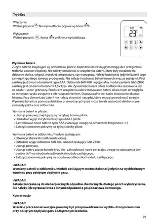 29
Tryb Eco
Włączanie:
Wciśnij przycisk ￼ . Na wyświetlaczu pojawi się ikona ￼ .
Wyłączanie:
Wciśnij przycisk . Ikona  ￼ zniknie z wyświetlacza.
Wymiana baterii
Zużyte baterie znajdujące się odbiorniku, pilocie, bądź module zasilającym mogą ulec przegrzaniu,
rozlaniu, a nawet eksplozji. Nie należy instalować w urządzeniu baterii, które były narażone na
działanie słońca, wilgoci, wysokiej temperatury, czy wstrząsów. Należy instalować jedynie baterii tego
samego typu itego samego producenta. Nie należy instalować baterii nowych wraz ze zużytymi. Pilot
zasilany jest dwoma bateriami typu AAA. Odbiornik B6R-R8U i opcjonalny moduł zasilania G60-ZB90
zasilany jest czterema bateriami 1,5V typu AA. Żywotność baterii pilota i odbiornika szacowana jest
na około 1 sezon grzewczy. Producent urządzenia zaleca stosowanie baterii alkaicznych ze względu
na mniejsze ryzyko związane z ich rozszczelnieniem. Dopuszczalne jest także stosowanie akumu-
latorów. Przy demontażu baterii nie należy stosować narzędzi, które mogą spowodować zwarcie.
Wymiana baterii za pomocą obiektów przewodzących prąd może trwale uszkodzić elektroniczne
elementy pilota oraz odbiornika.
Wymiana baterii w pilocie:
•	Usunąć pokrywę znajdującą się na tylnej ścianie pilota.
•	Delikatnie wyjąć zużyte baterię typu AAA z pilota.
•	Zainstalować nowe baterie typu AAA zwracając uwagę na oznaczenie biegunów (+/-) .
•	Założyć ponownie pokrywę na tylną ściankę pilota
Wymiana baterii w odbiorniku/module zasilającym:
•	Otworzyć drzwiczki szafki rozdzielczej.
•	Ostrożnie wyjąć odbiornik B6R-R8U /moduł zasilający G60-ZB90.
•	Usunąć pokrywę.
•	Usunąć cztery zużyte baterie typu AA i zainstalować nowe zwracając uwagę na oznaczenia bie-
gunów (+/-) na obudowie odbiornika/modułu zasilającego.
•	Założyć ponownie pokrywę na obudowę odbiornika/modułu zasilającego.
UWAGA!!!
Wymiany baterii w odbiorniku/module zasilającym można dokonać jedynie na wychłodzonym
kominku przy odciętym dopływie gazu.
UWAGA!!!
Baterie zaliczana są do niebezpiecznych odpadów chemicznych, dlatego po ich wykorzystaniu,
nie należy ich wyrzucać wraz z innymi odpadami z gospodarstwa domowego.
Konserwacja
UWAGA!!!
Wszelkie prace konserwacyjne powinny być przeprowadzane na wychło- dzonym kominku
przy odciętym dopływie gazu i odłączonym zasilaniu.
 