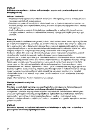 34
Ochrona środowiska
•	Wszelkie elementy opakowania, w których dostarczono wkład gazowy powinny zostać zutylizowa-
ne w odpowiedni dla ich rodzaju sposób.
•	Ze względu na zawartość metali ciężkich baterie zaliczana są do niebezpiecznych odpadów che-
micznych, dlatego po ich wykorzystaniu, należy je wrzucić do specjalnych pojemników na odpady
niebezpieczne.
•	Jeżeli eksploatacja urządzenia dobiegła końca, należy poddać je utylizacji. Użytkownik zobow-
iązany jest przekazać kominek do odpowiedniej instytucji zajmującej się recyklingiem tego typu
urządzeń.
Gwarancja
Kratki.pl Marek Bal udziela Klientowi gwarancji jakości na sprawne działanie towaru wyszczególnione-
go na dokumencie sprzedaży. Gwarancja jest określona na dany okres od daty zakupu (na podstawie
karty gwarancyjnej lub / z dokumentem zakupu. Okres gwarancji rozpoczyna bieg z chwilą zakupu
oryginalnego Produktu przez pierwszego użytkownika końcowego. Produkt może składać się z wielu
odrębnych części i dla różnych części będą miały zastosowanie inne okresy gwarancji.
Producent udziela 2 lat gwarancji od momentu zakupu wkładu na jego sprawne działanie. Uszczel-
nienie kominka objęte jest gwarancją na okres 1 roku od momentu zakupu wkładu.
Gwarancją nie są objęte: płyty izolacyjne, ceramika żaroodporna. Zastosowanie wkładu kominkowe-
go, sposób podłączenia do komina oraz warunki eksploatacji muszą być zgodne z instrukcją obsługi.
Podstawą do bezpłatnego wykonania napraw gwarancyjnych stanowi karta gwarancyjna. Karta
gwarancyjna bez daty, pieczęci, podpisów, jak również z poprawkami dokonanymi przez osoby
nieupoważnione traci ważność. Uprawnienia Klienta z tytułu udzielonej gwarancji wygasają automa-
tycznie: po upływie okresu gwarancji. Wszelkie uszkodzenia powstałe w skutek niewłaściwej obsługi,
magazynowania, nieumiejętnej konserwacji, niezgodne z warunkami określonymi w instrukcji
obsługi i eksploatacji oraz wskutek innych przyczyn, niezawinionych przez producenta, powoduje
utratę gwarancji.
Więcej informacji znajdą Państwo na stronie www.kratki.pl.
Możliwe problemy i rozwiązanie
UWAGA!!!
Usunięcia usterek, bądź wymiany poszczególnych elementów systemu sterowania gazem
może dokonać jedynie serwisant posiadający odpowiednie uprawnienia.
Istnieje wiele czynników mogących mieć wpływ na nieprawidłowe funkcjonowanie wkładu gazo-
wego. Aby wykluczyć ewentualną usterkę urządzenia, bądź systemu automatycznego sterowania
gazem, należy upewnić się, że kominek został podłączony zgodnie z niniejszą instrukcją.
W tabeli poniżej przedstawiono w jaki sposób należy postępować w przypadku wystąpienia poszcze-
gólnych objawów.
UWAGA!!!
Dokonując wymiany uszkodzonych elementów, należy korzystać wyłącznie z oryginalnych
podzespołów oferowanych przez producenta.
UWAGA!!!
Zablokowanie regulatora ciśnienia realizowane jest poprzez maksymalne dokręcenie jego
śruby regulującej.
 