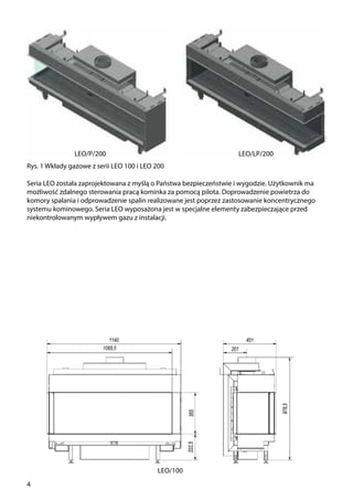 4
Rys. 1 Wkłady gazowe z serii LEO 100 i LEO 200
Seria LEO została zaprojektowana z myślą o Państwa bezpieczeństwie i wygodzie. Użytkownik ma
możliwość zdalnego sterowania pracą kominka za pomocą pilota. Doprowadzenie powietrza do
komory spalania i odprowadzenie spalin realizowane jest poprzez zastosowanie koncentrycznego
systemu kominowego. Seria LEO wyposażona jest w specjalne elementy zabezpieczające przed
niekontrolowanym wypływem gazu z instalacji.
LEO/LP/200LEO/P/200
LEO/100
 