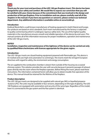 40
Thank you for your trust and purchase of the LEO 100 gas fireplace insert. This device has been
designed for your safety and comfort. We would like to express our conviction that you will
be satisfied with your choice because of the commitment that was involved in the design and
production of the gas fireplace. Prior to installation and use, please carefully read all of the
chapters in the manual. If you have any questions or concerns, please contact our technical
department. Any additional information is available online at www.kratki.pl.
Introduction
Kratki.pl Marek Bal is a well-known manufacturer of heating equipment in both Poland and Europe.
Our products are based on strict standards. Each insert manufactured by the factory is subjected
to quality control during which it undergoes rigorous safety tests. The use of the highest quality
materials in the manufacture ensures smooth and reliable operation of the device by end users. This
manual contains all of the information necessary for proper installations, operation and maintenance
of the LEO 100 gas inserts.
NOTE!!!
Installation, inspection and maintenance of the tightness of the device can be carried out only
by qualified fitters/technicians with licences appropriate for the given region.
Introduction
The LEO 100 gas inserts are closed heating equipment powered with flammable gas. This device is
CE marked and uses high-end automation to control gas. The inserts meet the stringent European
directives with regard to safety, the environment and energy consumption.
The air supplied to the combustion chamber is drawn from outside of the housing via a coaxial
chimney system. This solution provides the user with security because it prevents passage of exhaust
gases directly into the room where the fireplace operates. Before fitting the insert, please read these
instructions. The information contained herein will allow you to obtain trouble-free operation of the
device. This manual should be retained for the lifetime of the fireplace.
Product description
The LEO 100 gas inserts are designed to be supplied with natural gas (NG) or liquefied propane-
-butane (LPG). The units may be available in four versions, depending on the type of glazing. The LEO
100 fireplaces are equipped with automation and security of the same type. Regardless of the model,
how it is connected to the gas system and the flue system is identical.
 