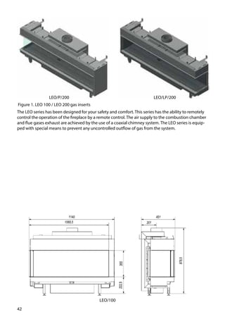 42
The LEO series has been designed for your safety and comfort. This series has the ability to remotely
control the operation of the fireplace by a remote control. The air supply to the combustion chamber
and flue gases exhaust are achieved by the use of a coaxial chimney system. The LEO series is equip-
ped with special means to prevent any uncontrolled outflow of gas from the system.
Figure 1. LEO 100 / LEO 200 gas inserts
LEO/LP/200LEO/P/200
LEO/100
 