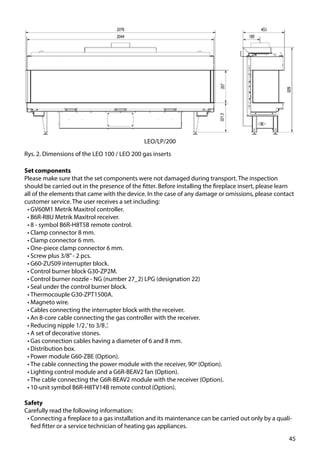 45
Rys. 2. Dimensions of the LEO 100 / LEO 200 gas inserts
LEO/LP/200
Set components
Please make sure that the set components were not damaged during transport. The inspection
should be carried out in the presence of the fitter. Before installing the fireplace insert, please learn
all of the elements that came with the device. In the case of any damage or omissions, please contact
customer service. The user receives a set including:
•	GV60M1 Metrik Maxitrol controller.
•	B6R-R8U Metrik Maxitrol receiver.
•	8 - symbol B6R-H8T5B remote control.
•	Clamp connector 8 mm.
•	Clamp connector 6 mm.
•	One-piece clamp connector 6 mm.
•	Screw plus 3/8’’- 2 pcs.
•	G60-ZUS09 interrupter block.
•	Control burner block G30-ZP2M.
•	Control burner nozzle - NG (number 27_2) LPG (designation 22)
•	Seal under the control burner block.
•	Thermocouple G30-ZPT1500A.
•	Magneto wire.
•	Cables connecting the interrupter block with the receiver.
•	An 8-core cable connecting the gas controller with the receiver.
•	Reducing nipple 1/2‚’to 3/8‚’.
•	A set of decorative stones.
•	Gas connection cables having a diameter of 6 and 8 mm.
•	Distribution box.
•	Power module G60-ZBE (Option).
•	The cable connecting the power module with the receiver, 90º (Option).
•	Lighting control module and a G6R-BEAV2 fan (Option).
•	The cable connecting the G6R-BEAV2 module with the receiver (Option).
•	10-unit symbol B6R-H8TV14B remote control (Option).
Safety
Carefully read the following information:
•	Connecting a fireplace to a gas installation and its maintenance can be carried out only by a quali-
fied fitter or a service technician of heating gas appliances.
 