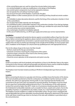 46
•	If the control flame goes out, wait for at least five minutes before trying again.
•	It is strictly forbidden to make any modifications in the design of the fireplace.
•	Gas control system components must not be exposed to moisture.
•	Do not operate the unit without inserting its glass.
•	Do not touch hot parts of the fireplace, in particular, the glass.
•	While children or other unaware persons are near a working unit they should not remain unatten-
ded.
•	It is forbidden to place decorative elements used for the lining of the combustion chamber in front
of the control flame.
•	Do not place flammable materials near the fireplace.
•	It is prohibited to place combustible materials in the combustion chamber. If you feel gas leakage,
do not operate the unit. As soon as possible, shut off the gas, ventilate the room where the firepla-
ce is and contact your service representative.
•	Any cracked glass should be immediately replaced.
•	In the case of malfunctioning, cut off the gas supply and contact your service representative.
Installation
The fireplace is equipped with protective devices against uncontrolled outflow of gas from the main
burner. Before connecting the appliance, please read all connection diagrams given in this chapter.
The gas insert is adapted to be connected to a special coaxial chimney system allowing simultaneous
supply of fire into the air and flue gas discharge to the outside of the building. To ensure proper oper-
ation, installation of the fireplace can only be done by qualified persons with appropriate licences.
Prior to the release of gas to the insert, the fitter should:
•	Perform a leak test for the gas connections.
•	Check the correctness of joining the components of the system.
•	Check for proper connection of the insert to the chimney system.
•	Perform test kindling in the insert.
•	Check the correct operation of all components and system security.
Rules
Install in accordance with local standards and regulations in force in the Member State or the region.
Connection to the chimney, wall and roof passages and all kinds of items used to install the fireplace
should be done in accordance with applicable standards of construction law.
The fireplace insert has been tested according to PN-EN-613 CIndependent gas-fired convection
heaters.
Location
Before connecting the device to a gas pipe and chimney, carefully choose the location of the device.
The insert should be positioned so that the combustion air installation had the minimum number
of bends. This will ensure appropriate chimney draft. It is also important that the flexible wires
connected to the gas insert were not exposed to excessive bending. The fireplace must be at least
60 mm away from combustible building elements (Fig. 4). The temperature of the walls exposed
to direct fire cannot be higher than 80°C. Under no ci rcumstances should you place the device in
the hinterland of combustible materials, such as wooden furniture, carpets and curtains. Due to the
possibility of ignition, it is prohibited to dry clothes, towels, etc. in the hinterland of the gas insert.
The fireplace must be installed on a stable non-flammable surface. The gas insert is equipped with
special adjustable feet and two adjustable mounting brackets allowing for attachment of the device
to the wall. Never install the gas insert on the back or the side wall. Installation is permitted only in
the vertical direction.
 
