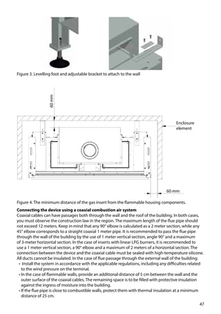 47
Figure 3. Levelling foot and adjustable bracket to attach to the wall
Figure 4. The minimum distance of the gas insert from the flammable housing components.
Connecting the device using a coaxial combustion air system
Coaxial cables can have passages both through the wall and the roof of the building. In both cases,
you must observe the construction law in the region. The maximum length of the flue pipe should
not exceed 12 meters. Keep in mind that any 90° elbow is calculated as a 2 meter section, while any
45° elbow corresponds to a straight coaxial 1 meter pipe. It is recommended to pass the flue pipe
through the wall of the building by the use of 1 meter vertical section, angle 90° and a maximum
of 3-meter horizontal section. In the case of inserts with linear LPG burners, it is recommended to
use a 1 meter vertical section, a 90° elbow and a maximum of 2 meters of a horizontal section. The
connection between the device and the coaxial cable must be sealed with high-temperature silicone.
All ducts cannot be insulated. In the case of flue passage through the external wall of the building:
•	 Install the system in accordance with the applicable regulations, including any difficulties related
to the wind pressure on the terminal.
•	In the case of flammable walls, provide an additional distance of 5 cm between the wall and the
outer surface of the coaxial cables. The remaining space is to be filled with protective insulation
against the ingress of moisture into the building.
•	If the flue pipe is close to combustible walls, protect them with thermal insulation at a minimum
distance of 25 cm.
Enclosure
element
60 mm
60mm
 