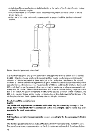 48
Figure 5. Coaxial system output method
Gas inserts are designed for a specific combustion air supply. The chimney system used to connect
the LEO 100 series is based on elements consisting of two coaxial conductors, wherein the outer
diameter of 150 mm is responsible for providing air to the combustion chamber and the internal
diameter of 100 mm for the discharge of exhaust gases. The LEO 200 series cooperates with a parallel
coaxial system in which the inner line has a diameter of 130 mm and the outer one has a diameter of
200 mm. In both cases, the concentric line must end with a special cap to allow proper operation of
the system. The coaxial cable should be terminated with a special thimble allowing for proper opera-
tion of the system. All system components must have the required approvals and CE certificates. The
LEO Series has been tested using a coaxial - air combustion system. In the event of condensate in the
air-flue pipe, the fitter should apply a drainage element (droplet eliminator).
Installation of the control system
NOTE!!!
The device with its gas control system can be installed only with its factory settings. At this
stage, do not install the battery in the receiver. Earlier connecting to a power supply may cause
damage to the electronics system.
NOTE!!!
Individual gas control system components, connect according to the diagrams provided in this
manual.
The standard gas control system includes a MaxitrolMetrik GV60 controller and a B6R-R8U receiver
from which an antenna enables operation of the device using a remote control. Remote control gas
•	Installation of the coaxial system installation begins at the outlet of the fireplace 1 meter vertical
section (the minimum height).
•	Individual elements of the system should be connected by means of special clamps to ensure
proper tightness.
•	In the case of necessity, individual components of the system should be stabilized using wall
mounts.
 