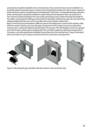 49
Figure 6. Mounting the gas controller with the receiver in the connection box
components should be installed in the connection box. The connection box must be installed in an
accessible place for possible repair or replacement of individual components of the system. Exposure
of the electronic system to temperatures exceeding 60°C will result i n irreparable damage. Elements
of the control system should be installed in a place where the temperature does not exceed 25°C.
The maximum distance between the contr ol box and the gas insert is determined by the length of
the cables connecting the GV60 gas control with the electrode and thermocouple. Do not extend the
cables provided with the unit, as this may affect the control system malfunction.
Keep in mind not to put the ignition cable too close to the metal parts. Contact of the ignition cable
with the receiver housing can cause damage. Components of the system may not be exposed to
moisture, dust, and factors affecting the formation of corrosion. The LEO fireplace inserts can operate
only with the gas control system supplied with the unit. When replacing individual components of
the system, use only original parts available for purchase from the manufacturer. Plugs of individual
wires are chosen in such a way as to prevent incorrect connection of components.
 