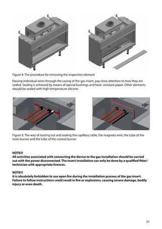 51
Figure 8. The procedure for removing the inspection element
Figure 9. The way of routing out and sealing the capillary cable, the magneto wire, the tube of the
main burner and the tube of the control burner
Passing individual wires through the casing of the gas insert, pay close attention to how they are
sealed. Sealing is achieved by means of special bushings and heat- resistant paper. Other elements
should be sealed with high-temperature silicone.
NOTE!!!
All activities associated with connecting the device to the gas installation should be carried
out with the power disconnected. The insert installation can only be done by a qualified fitter/
technician with appropriate licences.
NOTE!!!
It is absolutely forbidden to use open fire during the installation process of the gas insert.
Failure to follow instructions could result in fire or explosions, causing severe damage, bodily
injury or even death.
 