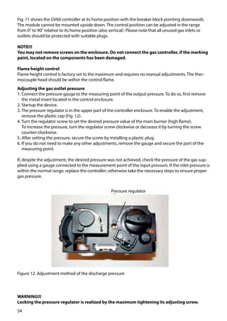 54
Fig. 11 shows the GV60 controller at its home position with the breaker block pointing downwards.
The module cannot be mounted upside down. The control position can be adjusted in the range
from 0° to 90° relative to its home position (also vertical). Please note that all unused gas inlets or
outlets should be protected with suitable plugs.
NOTE!!!
You may not remove screws on the enclosure. Do not connect the gas controller, if the marking
paint, located on the components has been damaged.
Flame height control
Flame height control is factory set to the maximum and requires no manual adjustments. The ther-
mocouple head should be within the control flame.
Adjusting the gas outlet pressure
1. Connect the pressure gauge to the measuring point of the output pressure. To do so, first remove
the metal insert located in the control enclosure.
2. Startup the device.
3. The pressure regulator is in the upper part of the controller enclosure. To enable the adjustment,
remove the plastic cap (Fig. 12).
4. Turn the regulator screw to set the desired pressure value of the main burner (high flame).
	 To increase the pressure, turn the regulator screw clockwise or decrease it by turning the screw
counter-clockwise.
5. After setting the pressure, secure the screw by installing a plastic plug.
6. If you do not need to make any other adjustments, remove the gauge and secure the port of the
measuring point.
If, despite the adjustment, the desired pressure was not achieved, check the pressure of the gas sup-
plied using a gauge connected to the measurement point of the input pressure. If the inlet pressure is
within the normal range, replace the controller; otherwise take the necessary steps to ensure proper
gas pressure.
WARNING!!!
Locking the pressure regulator is realized by the maximum tightening its adjusting screw.
Figure 12. Adjustment method of the discharge pressure
Pressure regulator
 