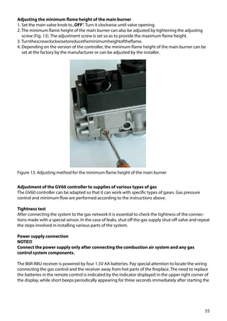 55
Adjusting the minimum flame height of the main burner
1. Set the main valve knob to„OFF”. Turn it clockwise until valve opening.
2. The minimum flame height of the main burner can also be adjusted by tightening the adjusting
screw (Fig. 13). The adjustment screw is set so as to provide the maximum flame height.
3. Turnthescrewclockwisetoreducetheminimumheightoftheflame.
4. Depending on the version of the controller, the minimum flame height of the main burner can be
set at the factory by the manufacturer or can be adjusted by the installer.
Figure 13. Adjusting method for the minimum flame height of the main burner
Adjustment of the GV60 controller to supplies of various types of gas
The GV60 controller can be adapted so that it can work with specific types of gases. Gas pressure
control and minimum flow are performed according to the instructions above.
Tightness test
After connecting the system to the gas network it is essential to check the tightness of the connec-
tions made with a special sensor. In the case of leaks, shut off the gas supply shut-off valve and repeat
the steps involved in installing various parts of the system.
Power supply connection
NOTE!!!
Connect the power supply only after connecting the combustion air system and any gas
control system components.
The B6R-R8U receiver is powered by four 1.5V AA batteries. Pay special attention to locate the wiring
connecting the gas control and the receiver away from hot parts of the fireplace. The need to replace
the batteries in the remote control is indicated by the indicator displayed in the upper right corner of
the display, while short beeps periodically appearing for three seconds immediately after starting the
 