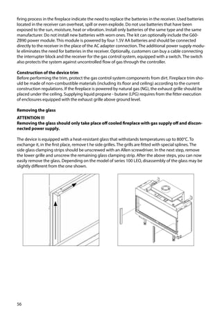 56
firing process in the fireplace indicate the need to replace the batteries in the receiver. Used batteries
located in the receiver can overheat, spill or even explode. Do not use batteries that have been
exposed to the sun, moisture, heat or vibration. Install only batteries of the same type and the same
manufacturer. Do not install new batteries with worn ones. The kit can optionally include the G60-
ZB90 power module. This module is powered by four 1.5V AA batteries and should be connected
directly to the receiver in the place of the AC adapter connection. The additional power supply modu-
le eliminates the need for batteries in the receiver. Optionally, customers can buy a cable connecting
the interrupter block and the receiver for the gas control system, equipped with a switch. The switch
also protects the system against uncontrolled flow of gas through the controller.
Construction of the device trim
Before performing the trim, protect the gas control system components from dirt. Fireplace trim sho-
uld be made of non-combustible materials (including its floor and ceiling) according to the current
construction regulations. If the fireplace is powered by natural gas (NG), the exhaust grille should be
placed under the ceiling. Supplying liquid propane - butane (LPG) requires from the fitter execution
of enclosures equipped with the exhaust grille above ground level.
Removing the glass
ATTENTION !!!
Removing the glass should only take place off cooled fireplace with gas supply off and discon-
nected power supply.
The device is equipped with a heat-resistant glass that withstands temperatures up to 800°C. To
exchange it, in the first place, remove t he side grilles. The grills are fitted with special splines. The
side glass clamping strips should be unscrewed with an Allen screwdriver. In the next step, remove
the lower grille and unscrew the remaining glass clamping strip. After the above steps, you can now
easily remove the glass. Depending on the model of series 100 LEO, disassembly of the glass may be
slightly different from the one shown.
 