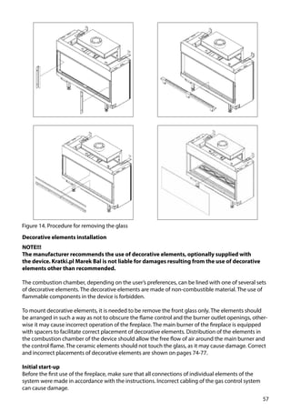 57
Figure 14. Procedure for removing the glass
Decorative elements installation
NOTE!!!
The manufacturer recommends the use of decorative elements, optionally supplied with
the device. Kratki.pl Marek Bal is not liable for damages resulting from the use of decorative
elements other than recommended.
The combustion chamber, depending on the user’s preferences, can be lined with one of several sets
of decorative elements. The decorative elements are made of non-combustible material. The use of
flammable components in the device is forbidden.
To mount decorative elements, it is needed to be remove the front glass only. The elements should
be arranged in such a way as not to obscure the flame control and the burner outlet openings, other-
wise it may cause incorrect operation of the fireplace. The main burner of the fireplace is equipped
with spacers to facilitate correct placement of decorative elements. Distribution of the elements in
the combustion chamber of the device should allow the free flow of air around the main burner and
the control flame. The ceramic elements should not touch the glass, as it may cause damage. Correct
and incorrect placements of decorative elements are shown on pages 74-77.
Initial start-up
Before the first use of the fireplace, make sure that all connections of individual elements of the
system were made in accordance with the instructions. Incorrect cabling of the gas control system
can cause damage.
 