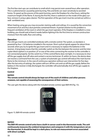 58
The first few start-ups can contribute to smell which may persist even several hours after operation.
This is a phenomenon caused by paint burning. Pets and birds can react sensitively to secreted
fumes. To speed up the process of the paint burning, warm the fireplace for a few hours, setting the
maximum height of the flame. If, during the first fire, there is sediment on the inside of the glass sur-
face, remove it using a glass cleaner. The first operation of the gas insert must be carried out within a
well- ventilated area.
When heating using gas you may encounter staining walls and ceilings. It is caused by the convection
movement of air and thus dust particles contained therein. A partial solution to this problem is
frequent ventilation of the room in which the gas insert operates. If the fireplace is installed in a new
building, you should wait at least 6 weeks before lighting it for the first time to remove construction
moisture from the walls, floor and ceiling.
Operation
The LEO gas inserts are controlled wirelessly with a remote control. The system, as standard, is
powered by four 1.5V batteries installed in the receiver. Short cyclical signals appear for about three
seconds when you try to ignite the gas insert and it is necessary to replace the batteries in the
receiver. A long beep means that the controller switch on the line between the receiver and the inter-
rupter block (option) is in position„O”or one of the wires connecting the receiver to the controller is
not connected properly. Set the switch to„I”. If the control flame does not light, it is necessary to shut
off the gas supply shut-off valve and contact a service technician. If, within six hours, the device does
not receive a command from the user, a system of automatic gas control will reduce the main burner
flame to the minimum. In the case of continuous operation without user intervention for five days
after the last entry of settings, the system will turn off the unit and cut off the gas supply. Before the
battery in the receiver is fully discharged, the controller will automatically shut off the gas supply to
the fireplace.
Control
NOTE!!!
The remote control should always be kept out of the reach of children and other persons
unaware, not capable of assessing the consequences of their actions.
The user gets the device along with the included remote control, type B6R-H9 (Fig. 15).
Figure 15. B6R-H9 remote control
NOTE!!!
The B6R-H9 remote control units have a built-in sensor used in the thermostat mode. The unit
continuously measures the ambient temperature and compares it with the temperature set on
the thermostat. It should be kept in a dark place, to rule out measurement errors associated
with direct sunlight.
 