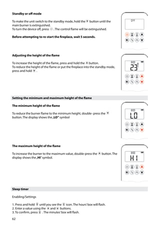 62
Adjusting the height of the flame
To increase the height of the flame, press and hold the button.
To reduce the height of the flame or put the fireplace into the standby mode,
press and hold ￼ .
The maximum height of the flame
To increase the burner to the maximum value, double-press the ￼ button. The
display shows the„HI”symbol.
Sleep timer
Enabling/Settings
1. Press and hold ￼ until you see the ￼ icon. The hours’box will flash.
2. Enter a value using the ￼ and ￼ buttons.
3. To confirm, press ￼ . The minutes’box will flash.
Standby or off mode
To make the unit switch to the standby mode, hold the button until the
main burner is extinguished.
To turn the device off, press ￼ . The control flame will be extinguished.
Before attempting to re-start the fireplace, wait 5 seconds.
Setting the minimum and maximum height of the flame
The minimum height of the flame
To reduce the burner flame to the minimum height, double- press the ￼
button. The display shows the„LO” symbol
￼
 