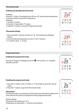 64
Thermostat mode
Enabling and disabling the thermostat
Enabling:
Press the ￼ button. The display shows the icon and the preset temperature
as the first and the actual room temperature.
Disabling:
1. Pressthe ￼ button .
2. Pressthe ￼ buttonofthe ￼ button.
3. Pressthe ￼ button, to enter the Programmed mode.
Programmed mode
Enabling the programmed mode
Press the ￼ button. The display shows the ￼ icon and the 1 or 2 symbols
and„ON”and„OFF”.
Disabling the programmed mode
1. Press the ￼ button or the ￼ button, or the button to go to the manual
mode.
2. Press the ￼ button, to go to the Thermostat mode.
Information:
Entering the switch-on temperature of the thermostat will automatically set the
same value for the switch-on temperature of the programmed mode.
Default settings:
Temperature of switching on: 21°C
Temperature of switching ff:„--”(only the control flame)
Thermostat settings
1. Press and hold until you see the icon . The temperature displayed
flashes.
2. To set the desired temperature use the ￼ and ￼ buttons.
3. T o confirm, press or wait.
 