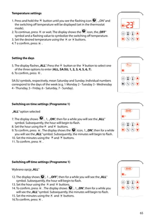 65
Temperature settings
1. Press and hold the ￼ button until you see the flashing icon .„ON”and
the switching off temperature will be displayed (set in the thermostat
mode).
2. To continue, press ￼ or wait. The display shows the icon, the„OFF”
symbol and a flashing value to symbolize the switching off temperature.
3. Set the desired temperature using the ￼ or buttons.
4. T o confirm, press .
Setting the days
5. The display flashes„ALL”. Press the ￼ button or the button to select one
of the three options to enter (ALL, SA:SU, 1, 2, 3, 4, 5, 6, 7).
6. To confirm, press ￼ .
SA:SU symbols, respectively, mean Saturday and Sunday. Individual numbers
correspond to the days of the week (e.g. 1 Monday 2 - Tuesday 3 - Wednesday
4 - Thursday, 5 - Friday, 6 - Saturday, 7 - Sunday).
Switching on time settings (Programme 1)
„ALL”option selected
7. The display shows ￼ , 1, „ON”, then for a while you will see the„ALL”
symbol. Subsequently, the hour will begin to flash.
8. Set the hour using the ￼ and ￼ buttons.
9. To confirm, press ￼ . The display shows the ￼ icon, 1,„ON”, then for a while
you will see the„ALL”symbol. Subsequently, the minutes will begin to flash.
10. Set the minutes using the ￼ and ￼ buttons.
11. To confirm, press ￼ .
Switching off time settings (Programme 1)
Wybrano opcję„ALL”
12. The display shows  ￼ , 1 ,„OFF”, then for a while you will see the„ALL”
symbol. Subsequently, the hour will begin to flash.
13. Set the hour using the ￼ and ￼ buttons.
14. To confirm, press ￼ . The display shows  ￼ , 1,„ON”, then for a while you
will see the„ALL”symbol. Subsequently, the minutes will begin to flash.
15. Set the minutes using the ￼ and ￼ buttons.
16.To confirm, press ￼ .
 