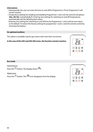 66
Information:
•	Subsequently, the user can enter the time on and off for Programme 2. If not, Programme 2 will
remain inactive.
•	Temperature settings for enabling and disabling Programmes 1 and 2 are the same for all options
(ALL, SA: SU, 1, 2, 3, 4, 5, 6, 7). Entering new settings for switching on and off temperatures
automatically sets the default preset values.
•	Entering new settings for switching on and off time for Programmes 1 and 2 will set new values
as the default. To restore the factory settings for programmes 1 and 2, reset the remote control by
removing the battery.
An optional auxiliary
This option is available only for gas inserts with more than one burner.
In the case of the LEO and LEO 200 series, the function remains inactive.
Eco mode
Switching on:
Press the button. The display shows .
Wyłączanie:
Press the button. The icon disappears from the display.
 