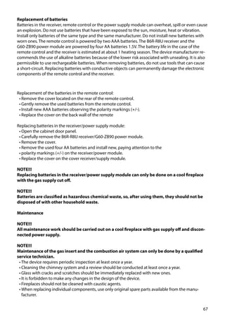 67
Replacement of the batteries in the remote control:
•	Remove the cover located on the rear of the remote control.
•	Gently remove the used batteries from the remote control.
•	Install new AAA batteries observing the polarity markings (+/-).
•	Replace the cover on the back wall of the remote
Replacing batteries in the receiver/power supply module:
•	Open the cabinet door panel.
•	Carefully remove the B6R-R8U receiver/G60-ZB90 power module.
•	Remove the cover.
•	Remove the used four AA batteries and install new, paying attention to the
•	polarity markings (+/-) on the receiver/power module.
•	Replace the cover on the cover receiver/supply module.
NOTE!!!
Replacing batteries in the receiver/power supply module can only be done on a cool fireplace
with the gas supply cut off.
NOTE!!!
Batteries are classified as hazardous chemical waste, so, after using them, they should not be
disposed of with other household waste.
Maintenance
NOTE!!!
All maintenance work should be carried out on a cool fireplace with gas supply off and discon-
nected power supply.
NOTE!!!
Maintenance of the gas insert and the combustion air system can only be done by a qualified
service technician.
•	The device requires periodic inspection at least once a year.
•	Cleaning the chimney system and a review should be conducted at least once a year.
•	Glass with cracks and scratches should be immediately replaced with new ones.
•	It is forbidden to make any changes in the design of the device.
•	Fireplaces should not be cleaned with caustic agents.
•	When replacing individual components, use only original spare parts available from the manu-
facturer.
Replacement of batteries
Batteries in the receiver, remote control or the power supply module can overheat, spill or even cause
an explosion. Do not use batteries that have been exposed to the sun, moisture, heat or vibration.
Install only batteries of the same type and the same manufacturer. Do not install new batteries with
worn ones. The remote control is powered by two AAA batteries. The B6R-R8U receiver and the
G60-ZB90 power module are powered by four AA batteries 1.5V. The battery life in the case of the
remote control and the receiver is estimated at about 1 heating season. The device manufacturer re-
commends the use of alkaline batteries because of the lower risk associated with unsealing. It is also
permissible to use rechargeable batteries. When removing batteries, do not use tools that can cause
a short-circuit. Replacing batteries with conductive objects can permanently damage the electronic
components of the remote control and the receiver.
 