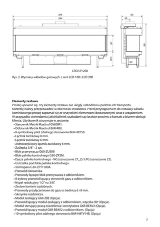 7
Rys. 2. Wymiary wkładów gazowych z serii LEO 100 i LEO 200
Elementy zestawu
Proszę upewnić się, czy elementy zestawu nie uległy uszkodzeniu podczas ich transportu.
Kontrolę należy przeprowadzić w obecności instalatora. Przed przystąpieniem do instalacji wkładu
kominkowego proszę zapoznać się ze wszystkimi elementami dostarczonymi wraz z urządzeniem.
W przypadku stwierdzenia jakichkolwiek uszkodzeń czy braków prosimy o kontakt z biurem obsługi
klienta. Użytkownik otrzymuje w zestawie:
•	Sterownik Metrik Maxitrol GV60M1.
•	Odbiornik Metrik Maxitrol B6R-R8U.
•	8-symbolowy pilot zdalnego sterowania B6R-H8T5B.
•	Łącznik zaciskowy 8 mm.
•	Łącznik zaciskowy 6 mm.
•	Jednoczęściowy łącznik zaciskowy 6 mm.
•	Zaślepka 3/8’’- 2 szt.
•	Blok przerywacza G60-ZUS09.
•	Blok palnika kontrolnego G30-ZP2M.
•	Dysza palnika kontrolnego - NG (oznaczenie 27­_2)/ LPG (oznaczenie 22).
•	Uszczelka pod blok palnika kontrolnego .
•	Termopara G30-ZPT1500A.
•	Przewód iskrownika.
•	Przewody łączące blok przerywacza z odbiornikiem.
•	8-żyłowy przewód łączący sterownik gazu z odbiornikiem.
•	Nypel redukcyjny 1/2’’na 3/8’’.
•	Zestaw kamieni ozdobnych.
•	Przewody przyłączeniowe do gazu o średnicy 6 i 8 mm.
•	Skrzynka rozdzielcza.
•	Moduł zasilający G60-ZBE (Opcja).
•	Przewód łączący moduł zasilający z odbiornikiem, wtyczka 90º (Opcja).
•	Moduł sterujący pracą oświetlenia i wentylatora G6R-BEAV2 (Opcja).
•	Przewód łączący moduł G6R-BEAV2 z odbiornikiem. (Opcja)
•	10-symbolowy pilot zdalnego sterowania B6R-H8TV14B. (Opcja)
LEO/LP/200
 