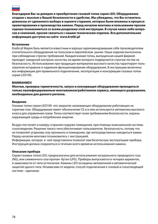 78
Благодарим Вас за доверие и приобретение газовой топки серии LEO. Оборудование
создано с мыслью о Вашей безопасности и удобстве. Мы убеждены, что Вы останетесь
довольны от сделанного выбора и оцените старания, которые были вложены в процессе
проектирования и производства камина. Перед началом монтажа и пользования просим
хорошо познакомиться со всеми разделами этой инструкции. В случае каких либо вопро-
сов и сомнений, просим связаться с нашим техническим отделом. Вся дополнительная
информация доступна на сайте www.kratki.pl
Вступление
Kratki pl Марек Баль является известным и хорошо зарекомендовавшим себя производителем
отопительного оборудования на польском и европейском рынке. Наши изделия выполнены
при соблюдении строгих требований. Каждаягазовая топка, выпущенная нашей фирмой
проходит заводской контроль качества, во время которого подвергается строгим тестам на
безопасность. Использование при продукции материалов высокого качества гарантирует поль-
зователю исправное и надежное функционирование оборудования. В инструкцию включены
все информации для правильного подключения, эксплуатации и консервации газовых топок
серии LEO100.
ВНИМАНИЕ!!!
Монтаж, проверка герметичности, запуск и консервация оборудования проводиться
только квалифицированным монтажником/работником сервиса, имеющего разрешения,
необходимые для данного региона.
Введение
Газовые топки серии LEO100 -это закрытое нагревающее оборудование работающее на
горючем газе. Оборудование имеет обозначение СЕ и в нем используется автоматика высокого
класса для управления газом. Топка соответствует всем требованиям безопасности, охраны
окружающей среды и потребления энергии.
Воздух поступает в камеру сгорания снаружи помещения, при помощи коаксиальной системы
газоотведения. Решение такого типа обеспечивает пользователю безопасность, потому что
не позволяет угарному газу проникать в помещение, где непосредственно находиться камин.
Перед началом монтажа познакомьтесь с инструкцией.
Информация, которая в ней представлена позволит вам безопасную эксплуатацию прибора.
Инструкция должна сохраняться в течении всего времени использования камина.
Описание прибора
Серия газовых топок LEO, предназначена для использования натурального природного газа
(NG), или сжиженного газа пропан- бутан (LPG). Приборы выпускаются в четырех вариантах,
в зависимости от типа остекления. Камины LEO оснащены автоматикой и автоматической
защитой одного типа. Независимо от модели, способ подключения к газовой и газоотводящей
системе - одинаков.
 