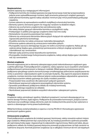 8
Bezpieczeństwo
Uważnie zapoznaj się z następującymi informacjami:
•	Podłączenie kominka do instalacji gazowej oraz jego konserwacja może być przeprowadzona
jedynie przez wykwalifikowanego montera, bądź serwisanta grzewczych urządzeń gazowych.
•	Jeżeli płomień kontrolny zgaśnie należy odczekać minimum pięć minut przed kolejną próbą jego
rozpalenia.
•	Surowo zabrania się wprowadzania wszelkich modyfikacji w konstrukcji kominka.
•	Elementy systemu sterowania gazem nie mogą być narażone na działanie wilgoci.
•	Zabrania się uruchamiania urządzenia bez zainstalowanej szyby.
•	Nie należy dotykać gorących elementów kominka w szczególności szyby.
•	Przebywające w pobliżu pracującego urządzenia dzieci lub inne osoby
•	Nieświadome nie powinny pozostawać bez nadzoru.
•	Zabrania się umieszczania elementów dekoracyjnych służących do wyłożenia komory spalania
naprzeciwko płomienia kontrolnego.
•	W pobliżu kominka nie należy umieszczać materiałów łatwopalnych.
•	W komorze spalania zabrania się umieszczania materiałów palnych.
•	W przypadku wyczucia ulatniającego się gazu nie wolno uruchamiać urządzenia. Należy jak naj-
szybciej odciąć dopływ gazu, przewietrzyć pomieszczenie w którym znajduje się kominek
i skontaktować się z serwisantem.
•	Pęknięte szyby powinny zostać bezzwłocznie wymienione.
•	W przypadku niewłaściwego funkcjonowania urządzenia, należy odciąć dopływ gazu i skontakto-
wać się z serwisantem.
Montaż urządzenia
Kominek wyposażony jest w elementy zabezpieczające przed niekontrolowanym wypływem gazu
z palnika głównego. Przed podłączeniem urządzenia, należy zapoznać się ze wszystkimi schematami
podłączeniowymi zamieszczonymi w bieżącym rozdziale. Wkład gazowy przystosowany jest do
podłączenia specjalnego systemu koncentrycznego umożliwiającego jednoczesne zaopatrywanie ko-
minka w powietrze i odprowadzanie spalin na zewnątrz budynku. Aby zapewnić poprawne działanie
urządzenia, montażu kominka może dokonać jedynie osoba posiadająca odpowiednie uprawnienia.
Przed dopuszczeniem wkładu gazowego do użytku instalator powinien:
•	Przeprowadzić testy szczelności dla wykonanych połączeń gazowych.
•	Skontrolować poprawność połączenie poszczególnych elementów systemu.
•	Sprawdzić prawidłowość podłączenia wkładu do instalacji kominowej.
•	Dokonać próbnego rozpalenia we wkładzie.
•	Skontrolować poprawność działania wszystkich elementów i zabezpieczeń systemu.
Przepisy
Urządzenie należy zainstalować zgodnie z lokalnymi przepisami i normami obowiązującymi na
terenie danego Państwa, bądź regionu. Podłączenie do przewodów kominowych, przejścia ścienne
i dachowe oraz wszelkiego rodzaju elementy użyte do instalacji kominka powinny być wykonane w
oparciu o obowiązujące normy prawa budowlanego.
Wkład kominkowy został przebadany w oparciu o normę PN-EN-613 Konwekcyjne ogrzewacze
pomieszczeń opalane gazem.
Umieszczenie urządzenia
Przed podłączeniem urządzenia do instalacji gazowej i kominowej, należy rozważnie wybrać miejsce
jego osadzenia. Wkład powinien być usytuowany tak, by instalacja powietrzno spalinowa posiadała
jak najmniejszą liczbę zagięć. Zagwarantuje to odpowiedni ciąg kominowy. Ważne jest także, aby po
podłączeniu wkładu do instalacji gazowej elastyczne przewody przyłączeniowe nie były narażone na
nadmierne skręcanie. Kominek powinien znajdować się w odległości minimum 60 mm od niepalnych
 
