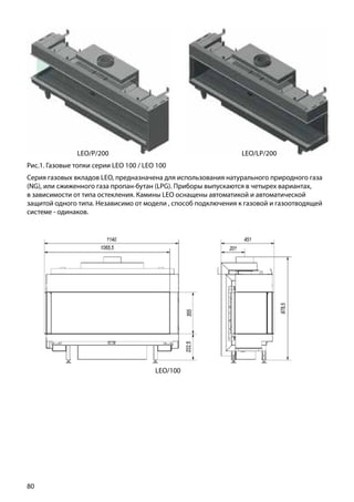 80
Рис.1. Газовые топки серии LEO 100 / LEO 100
Серия газовых вкладов LEO, предназначена для использования натурального природного газа
(NG), или сжиженного газа пропан-бутан (LPG). Приборы выпускаются в четырех вариантах,
в зависимости от типа остекления. Камины LEO оснащены автоматикой и автоматической
защитой одного типа. Независимо от модели , способ подключения к газовой и газоотводящей
системе - одинаков.
LEO/LP/200LEO/P/200
LEO/100
 