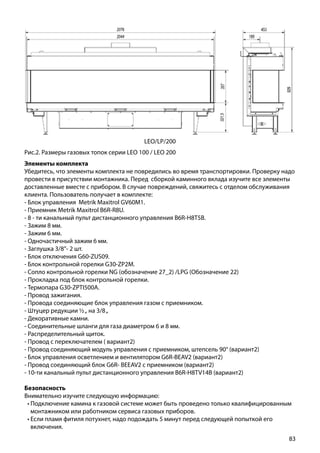 83
Рис.2. Размеры газовых топок серии LEO 100 / LEO 200
LEO/LP/200
Элементы комплекта
Убедитесь, что элементы комплекта не повредились во время транспортировки. Проверку надо
провести в присутствии монтажника. Перед сборкой каминного вклада изучите все элементы
доставленные вместе с прибором. В случае повреждений, свяжитесь с отделом обслуживания
клиента. Пользователь получает в комплекте:
- Блок управления Metrik Maxitrol GV60M1.
- Приемник Metrik Maxitrol B6R-R8U.
- 8 - ти канальный пульт дистанционного управления B6R-H8T5B.
- Зажим 8 мм.
- Зажим 6 мм.
- Одночастичный зажим 6 мм.
- Заглушка 3/8”- 2 шт.
- Блок отключения G60-ZUS09.
- Блок контрольной горелки G30-ZP2M.
- Сопло контрольной горелки NG (обозначение 27_2) /LPG (Обозначение 22)
- Прокладка под блок контрольной горелки.
- Термопара G30-ZPTI500A.
- Провод зажигания.
- Провода соединяющие блок управления газом с приемником.
- Штуцер редукции ½„ на 3/8„
- Декоративные камни.
- Соединительные шланги для газа диаметром 6 и 8 мм.
- Распределительный щиток.
- Провод с переключателем ( вариант2)
- Провод соединяющий модуль управления с приемником, штепсель 90° (вариант2)
- Блок управления осветлением и вентилятором G6R-BEAV2 (вариант2)
- Провод соединяющий блок G6R- BEEAV2 с приемником (вариант2)
- 10-ти канальный пульт дистанционного управления B6R-H8TV14B (вариант2)
Безопасность
Внимательно изучите следующую информацию:
•	Подключение камина к газовой системе может быть проведено только квалифицированным
монтажником или работником сервиса газовых приборов.
•	Если пламя фитиля потухнет, надо подождать 5 минут перед следующей попыткой его
включения.
 