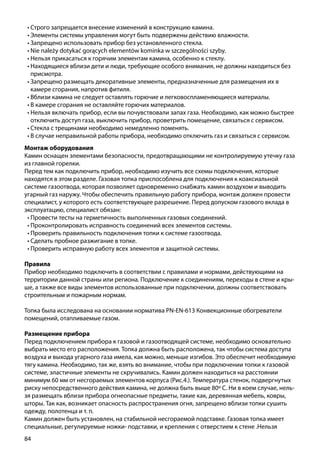 84
Монтаж оборудования
Камин оснащен элементами безопасности, предотвращающими не контролируемую утечку газа
из главной горелки.
Перед тем как подключить прибор, необходимо изучить все схемы подключения, которые
находятся в этом разделе. Газовая топка приспособлена для подключения к коаксиальной
системе газоотвода, которая позволяет одновременно снабжать камин воздухом и выводить
угарный газ наружу. Чтобы обеспечить правильную работу прибора, монтаж должен провести
специалист, у которого есть соответствующее разрешение. Перед допуском газового вклада в
эксплуатацию, специалист обязан:
•	Провести тесты на герметичность выполненных газовых соединений.
•	Проконтролировать исправность соединений всех элементов системы.
•	Проверить правильность подключения топки к системе газоотвода.
•	Сделать пробное разжигание в топке.
•	Проверить исправную работу всех элементов и защитной системы.
Правила
Прибор необходимо подключить в соответствии с правилами и нормами, действующими на
территории данной страны или региона. Подключение к соединениям, переходы в стене и кры-
ше, а также все виды элементов использованные при подключении, должны соответствовать
строительным и пожарным нормам.
Топка была исследована на основании норматива PN-EN-613 Конвекционные обогреватели
помещений, отапливаемые газом.
Размещение прибора
Перед подключением прибора к газовой и газоотводящей системе, необходимо основательно
выбрать место его расположения. Топка должна быть расположена, так чтобы система доступа
воздуха и выхода угарного газа имела, как можно, меньше изгибов. Это обеспечит необходимую
тягу камина. Необходимо, так же, взять во внимание, чтобы при подключении топки к газовой
системе, эластичные элементы не скручивались. Камин должен находиться на расстоянии
минимум 60 мм от несгораемых элементов корпуса (Рис.4.). Температура стенок, подвергнутых
риску непосредственного действия камина, не должна быть выше 80º С. Ни в коем случае, нель-
зя размещать вблизи прибора огнеопасные предметы, такие как, деревянная мебель, ковры,
шторы. Так как, возникает опасность распространения огня, запрещено вблизи топки сушить
одежду, полотенца и т. п.
Камин должен быть установлен, на стабильной несгораемой подставке. Газовая топка имеет
специальные, регулируемые ножки- подставки, и крепления с отверстием к стене .Нельзя
•	Строго запрещается внесение изменений в конструкцию камина.
•	Элементы системы управления могут быть подвержены действию влажности.
•	Запрещено использовать прибор без установленного стекла.
•	Nie należy dotykać gorących elementów kominka w szczególności szyby.
•	Нельзя прикасаться к горячим элементам камина, особенно к стеклу.
•	Находящиеся вблизи дети и люди, требующие особого внимания, не должны находиться без
присмотра.
•	Запрещено размещать декоративные элементы, предназначенные для размещения их в
камере сгорания, напротив фитиля.
•	Вблизи камина не следует оставлять горючие и легковоспламеняющиеся материалы.
•	В камере сгорания не оставляйте горючих материалов.
•	Нельзя включать прибор, если вы почувствовали запах газа. Необходимо, как можно быстрее
отключить доступ газа, выключить прибор, проветрить помещение, связаться с сервисом.
•	Стекла с трещинами необходимо немедленно поменять.
•	В случае неправильной работы прибора, необходимо отключить газ и связаться с сервисом.
 