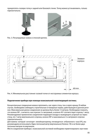 85
Рис. 3. Регулируемые ножки и стенной крепеж.
прикреплять газовую топку к задней или боковой стенке. Топку можно устанавливать, только
горизонтально.
Рис. 4. Минимальное расстояние газовой топки от несгораемых элементов корпуса.
Элемент
корпуса
60 mm
60mm
Подключение прибора при помощи коаксиальной газоотводящей системы.
Концентричные соединения можно проложить, как через стену, так и через крышу. В любом
случае, необходимо соблюдать строительные и пожарные нормы, действующие в данном реги-
оне. Максимальная длина соединения не должна быть более 12 метров. Необходимо помнить,
что колено 90º , считается, как отрезок 2-х метровый, а колено 45º соответствует отрезку 1 метр.
Рекомендуемое применение соединения подающего воздух и выводящего угарный газ через
стену, это 1 метр вертикального отрезка, колено 90º и максимально 3-х метрового отрезка
горизонтального.
Для камина который исползует линейнуюгорелку, питающегося отбалонного газа LPG, мы
рекомендуем использовать Один погонный метр (вертикально) Колено 90 и не более двух
погонных метров по вертикали.
Место соединения прибора с коаксиальной системой необходимо герметизировать при помо
 