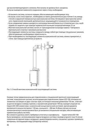 86
Рис. 5. Способ монтажа коаксиальной газоотводящей системы
щи высокотемпературного силикона. Все каналы не должны быть засорены.
В случае выведения каминного соединения через стену, необходимо:
•	Установить систему, согласно нормам, обеспечивающим необходимую тягу.
•	В случае, если стена горючая , необходимо оставить дополнительно расстояние 5 см, между
стеной и наружной поверхностью коаксиальной системы. Оставшееся пространство запол-
нить термической изоляцией, дополнительно защищающей от влажности в помещении.
•	Если соединение камина находится в непосредственной близости от огнеопасных стен, необ-
ходимо их защитить при помощи термической изоляции толщиной минимум 25 см
•	Монтаж коаксиальной системы начать от присоединения на выходе камина 1-метрового
вертикального отрезка ( минимальная высота)
•	Последующие элементы системы соединить между собой при помощи специальных зажимов,
обеспечивающих необходимую герметичность.
•	При необходимости, последующие элементы коаксиальной системы, можно прикрепить к
стене, при помощи крепежных устройств.
Газовые топки предназначены для подключения к специальной приточно-газоотводящей
системе. коаксиальная система, используемая для подключения серии LEO 100, основана на
элементах состоящих из двух соосных труб, из которых внешний диаметром 150 мм , отвечает
за доступ воздуха в камеру горения, и внутренний диаметром 100 мм, выводит угарный газ.
Серия LEO 200 совместима с аналогичной концентрической системой, причем диаметр
внутреннего канала составляет 130 мм, а внешнего – 200 мм. В обоих случаях на конце
концентрического канала должна быть установлена специальная насадка, обеспечивающая
правильную работу системы.
Все элементы должны иметь требуемые аттестаты и сертификаты.	 Серия топок LEO 100
была проверена с использованием подачи воздуха в систему и вывода угарного газа. В случае
появления испарения воды в воздушно- дымоотводном канале, специалист должен применить
материалы, поглощающие воду (сепаратор капель).
 