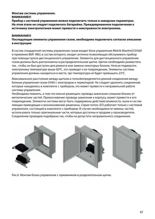 87
Монтаж системы управления.
ВНИМАНИЕ!!!
Прибор с системой управления можно подключить только в заводских параметрах.
На этом этапе не следует подключать батарейки. Преждевременное подключение к
источнику электропитания может привести к неисправности электроники.
ВНИМАНИЕ!!!
Последующие элементы управления газом, необходимо подключать согласно описанию
в инструкции
В состав стандартной системы управления газом входит блок управления Metrik Maxitrol GV560
и приемник B6R- R8U, в состав которого, входит антенна позволяющая обслуживать прибор
при помощи пульта дистанционного управления. Элементы для дистанционного управления
газом должны быть расположены в распределительном щитке. Щиток необходимо разместить
так , чтобы он был доступен для ремонта или замены некоторых блоков. Нельзя подвергать
электронику температуре выше 60ºС, это приведет к ее повреждению. Элементы системы
управления должны находиться в месте, где температура не будет превышать 25ºС.
Рис.6. Монтаж блока управления с приемником в разделительном щитке.
Максимальное расстояние между щитком и топкойопределяется длиной соединения между
блоком управления газом GV60 с электродом и термопарой. Не следует удлинять соединений,
которые находились в комплекте с прибором, это может привести к неправильной работе
системы управления.
Необходимо помнить, о том что нельзя размещать провода зажигания слишком близко от
металлических частей. Прикосновение провода зажигания к корпусу, может привести к его
повреждению. Элементы системы могут быть подвержены действию влажности, пыли и состав-
ляющих приводящих к возникновению ржавчины. Серия топок LEO работает только с системой
управления, состоящей в комплекте с прибором. В случае необходимости замены частей,
использовать только оригинальные части, которые доступны в продаже у производителя.
Соединения проводов подобраны так, чтобы не допустить неправильного соединения.
 