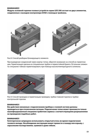 89
ВНИМАНИЕ!!!
Модуль основной горелки газовых устройств серии LEO 200 состоит из двух элементов,
соединенных с выходом контроллера GV60 с помощью тройника.
Рис.8. Способ разборки блокирующего элемента
Рис.9. Способ проводки и герметизации проводов, трубки главной горелки и трубки
контрольной горелки.
При выведении соединений через корпус топки, обратите внимание на способ их герметиза-
ции. Герметизация сделана из специальных трубок и термостойкой бумаги. Остальные элемен-
ты специалист обязан герметизировать при помощи высокотемпературного силикона.
ВНИМАНИЕ!!!
Все действия связанные с подключением прибора к газовой системе должны
проводиться при отключенном питании. Подключение топки может произвести только
квалифицированный специалист/работник сервиса с соответствующими разрешениями
на проведение подобных работ.
ВНИМАНИЕ!!!
Категорически запрещено использовать открытый огонь во время подключения
газового вклада. Несоблюдение инструкции может привести к пожару или взрыву, с
серьезными последствиями, травмам и даже гибели.
 
