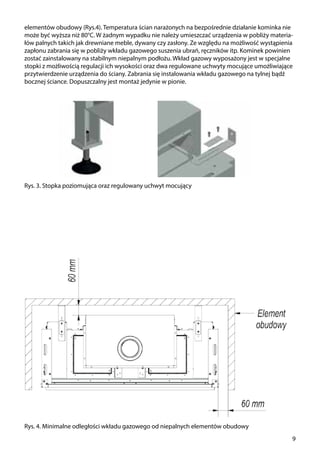 9
Rys. 3. Stopka poziomująca oraz regulowany uchwyt mocujący
Rys. 4. Minimalne odległości wkładu gazowego od niepalnych elementów obudowy
elementów obudowy (Rys.4). Temperatura ścian narażonych na bezpośrednie działanie kominka nie
może być wyższa niż 80°C. W żadnym wypadku nie należy umieszczać urządzenia w pobliży materia-
łów palnych takich jak drewniane meble, dywany czy zasłony. Ze względu na możliwość wystąpienia
zapłonu zabrania się w pobliży wkładu gazowego suszenia ubrań, ręczników itp. Kominek powinien
zostać zainstalowany na stabilnym niepalnym podłożu. Wkład gazowy wyposażony jest w specjalne
stopki z możliwością regulacji ich wysokości oraz dwa regulowane uchwyty mocujące umożliwiające
przytwierdzenie urządzenia do ściany. Zabrania się instalowania wkładu gazowego na tylnej bądź
bocznej ściance. Dopuszczalny jest montaż jedynie w pionie.
 