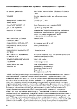 90
Система газового управления применяемая в серии LEO соответствует требованиям, которые
касаются приборов сжигающих газовое топливо записанных в директивах 2009/142/ЕЕС,
а также DIN EN 298, DIN EN 126, DIN EN 13611. Система может работать на газовом топливе,
второй, третьей группы, соответствующих нормам EN-437. В первую очередь необходимо
убедиться , что подключаемый прибор предназначен для работы на газе соответствующим
типу топлива, который находится в системе. Все необходимые информации, которые касаются
требований к параметрам газа, находятся на этикетке топки. Перед подключением соединений
проводящих газ, необходимо их продуть, для того, чтобы удалить остатки металлической
стружки и др. Система автоматического газового управления должна быть защищена от
влажности и пыли. Эти факторы могут привести к повреждению частей блока управления.
Газопровод, ведущий газ к камину, должен быть оснащен шариковым клапаном диаметром 12,7
мм. Для герметизации элементов газовой системы нельзя использовать тефлоновую ленту или
ленту PTFE ( надо использовать материалы , которые находятся в комплекте с прибором). Если
газовая система требует подключения отстойника, подключается он, так как показано на Рис.10.
Отстойник защитит блок управления от загрязнений, которые находятся в газовой системе.
ОСНОВНЫЕ ДИРЕКТИВЫ 2009/142/EEC а также DIN EN 298, DIN EN 126, DIN EN
13611
ТОПЛИВО Топливо первой, второй и третьей группы, норма
EN-437
МИНИМАЛЬНОЕ ДАВЛЕНИЕ/
ДОПУСТИМАЯ
2,5 мБар для 1,2 м3
/ч
ОБЛАСТЬ РЕГУЛИРОВАНИЯ Класс С в соответствии с нормами EN 88
ДИАПАЗОН РЕДУКТОРА 5 до 40 мБар (50 до 400 кРА)
ПОЗИЦИЯ МОНТАЖА Блок не может быть подключен блоком прерывания
положением вниз. Положение блока управления
можно регулировать под углом 0º до 90º
относительно основной позиции.
МАКСИМАЛЬНОЕ ДАВЛЕНИЕ
ВХОДЯЩЕГО ГАЗА
50мБар (5кРА)
ПОДКЛЮЧЕНИЕ ПАТРУБКА ГАЗА Штуцер редукции1/2“ на 3/8“
СОЕДИНЕНИЕ КОНТРОЛЬНОЙ
ГОРЕЛКИ
М10х1 для трубки 6мм
ПОДКЛЮЧЕНИЕ КОАКСИАЛЬНОЙ
СИСТЕМЫ
с боку или снизу
МАКСИМАЛЬНАЯ РЕГУЛИРОВКА
ПАТРУБКОВ ГАЗА
Положение входа и выхода 3/8“:35 Nm. Подключение
контрольной 	горелки: 15 Nm.
ТЕРМОПАРА/БЛОК ПРЕРЫВАНИЯ M10x1, M9x1, M8x1
ЗАЖИГАЛКА пьезоэлектрическая
ДОПУСТИМАЯ РАБОЧАЯ
ТЕМПЕРАТУРА
Блок управления: 0ºС до 80ºС
Приемник без батареек: 80ºС
Приемник с батареей: 55ºС
Пульт : 60ºС
Провод зажигания: 150ºС	
Техническая спецификация системы управления газом применяемая в серии LEO:
 