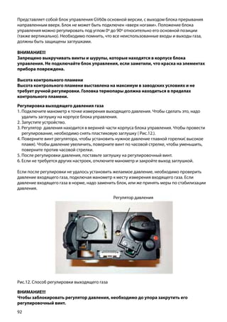 92
Представляет собой блок управления GV60в основной версии, с выходом блока прерывания
направленным вверх. Блок не может быть подключен «вверх ногами». Положение блока
управления можно регулировать под углом 0º до 90º относительно его основной позиции
(также вертикально). Необходимо помнить, что все неиспользованные входы и выходы газа,
должны быть защищены заглушками.
ВНИМАНИЕ!!!
Запрещено выкручивать винты и шурупы, которые находятся в корпусе блока
управления. Не подключайте блок управления, если заметили, что краска на элементах
прибора повреждена.
Высота контрольного пламени
Высота контрольного пламени выставлена на максимум в заводских условиях и не
требует ручной регулировки. Головка термопары должна находиться в пределах
контрольного пламени.
ВНИМАНИЕ!!!
Чтобы заблокировать регулятор давления, необходимо до упора закрутить его
регулировочный винт.
Регулировка выходящего давления газа
1. Подключите манометр к точке измерения выходящего давления. Чтобы сделать это, надо
удалить заглушку на корпусе блока управления.
2. Запустите устройство.
3. Регулятор давления находится в верхней части корпуса блока управления. Чтобы провести
регулирование, необходимо снять пластиковую заглушку ( Рис.12.).
4. Поверните винт регулятора, чтобы установить нужное давление главной горелки( высокое
пламя). Чтобы давление увеличить, поверните винт по часовой стрелке, чтобы уменьшить,
поверните против часовой стрелки.
5. После регулировки давления, поставьте заглушку на регулировочный винт.
6. Если не требуется других настроек, отключите манометр и закройте выход заглушкой.
Если после регулировки не удалось установить желаемое давление, необходимо проверить
давление входящего газа, подключая манометр к месту измерения входящего газа. Если
давление входящего газа в норме, надо заменить блок, или же принять меры по стабилизации
давления.
Рис.12. Способ регулировки выходящего газа
Регулятор давления
 