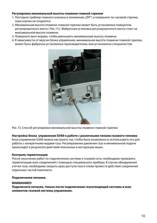 93
Регулировка минимальной высоты пламени главной горелки
1. Поставьте тумблер главного клапана в положение„OFF”, и поверните по часовой стрелке,
пока клапан не откроется.
2. Минимальная высота пламени главной горелки может быть установлена поворотом
регулировочного винта ( Рис.13.). Фабричная установка регулировочного винта стоит на
максимальной высоте пламени.
3. Поверните винт вправо, чтобы уменьшить минимальную высоту пламени.
4. В зависимости от версии блока управления, минимальная высота пламени главной горелки,
может быть фабрично установлена производителем, или установлена специалистом.
Рис.13. Способ регулировки минимальной высоты пламени главной горелки
Настройка блока управления GV60 к работе с различными типами газового топлива
Блок управления GV60 можно настроить так, чтобы была возможность использовать его для
работы с конкретными видами газа. Регулирование давления газа и минимальной подачи
происходят в результате действий описанных в инструкции выше.
Контроль герметизации
После окончания работ по подключению системы к газовой сети, необходимо проверить
герметизацию всех соединений с помощью специального прибора. В случае обнаружения
утечки газа, необходимо закрыть кран доступа газа и снова провести действия соединения
отдельных частей комплекта.
Подключение питания.
ВНИМАНИЕ!!!
Подключите питание, только после подключения газоотводящей системы и всех
элементов газовой системы управления.
 