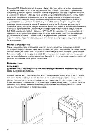 94
Приемник B6R-R8U работает от 4 батареек 1,5V тип АА.. Надо обратить особое внимание на
то, чтобы электрические провода, соединяющие блок газового управления с приемником
находились далеко от горячих элементов камина. Информация о замене батарейки появится
в верхнем углу дисплея , а три коротких сигнала, которые появятся в течении 3 секунд после
включения камина, дают информацию, о том что надо поменять батарейку в приемнике.
Разрядившиеся батарейки, которые находятся в приемнике могут перегреться, разлиться
и даже взорваться. Нельзя использовать в приборе батарейки, которые находились под
влиянием солнца, влажности, высокой температуры, тряски. Необходимо использовать
батарейки одного типа и одного производителя. Нельзя использовать новые батарейки вместе
с бывшими в употреблении. К комплекту можно при желании приобрести модуль питания
G60-ZB90. Модуль работает от 4 батареек 1,5 V типа АА Он подключается непосредственно к
приемнику, к месту подключения сетевого провода. Также можно приобрести для системы
управления газом кабель, соединяющий блок прерывания и приемник, снабженный
переключателем. Переключатель защищает систему от не контролируемого доступа газа через
блок управления.
Монтаж корпуса прибора
Перед началом монтажа необходимо, защитить элементы системы управления газом от
загрязнения. Корпус камина должен быть сделан из негорючих материалов (это касается также
пола и потолка), в соответствии с нормами противопожарной безопасности и строительства.
Если камин работает от природного газа (NG), вентиляционная решетка должна находиться
под потолком. Работа на жидком газе пропан-бутан (LPG) требует размещения вентиляционной
решетки у основания, выше уровня перекрытия.
Демонтаж стекла
ВНИМАНИЕ!!!
Демонтаж стекла можно провести только при холодном камине, перекрытом доступе
газа и выключенном питании.
Прибор оснащен жаростойким стеклом , которой выдерживает температуру до 800ºС. Чтобы
поменять стекло, необходимо снять боковые зажимы. Зажимы держаться на специальных
замках. Боковые планки придерживающие стекло надо открутить при помощи отвертки.
Далее, надо снять зажим снизу и открутить планки прижимающие стекло. После этого можно
свободно снять стекло. В зависимости от модели серии LEO 100 способ демонтажа может
незначительно отличаться от представленного.
 