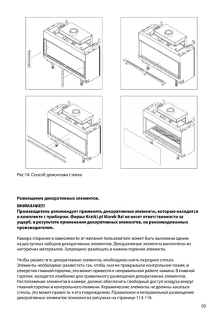 95
Рис.14. Способ демонтажа стекла
Размещение декоративных элементов.
ВНИМАНИЕ!!!
Производитель рекомендует применять декоративные элементы, которые находится
в комплекте с прибором. Фирма Kratki.pl Marek Bal не несет ответственности за
ущерб, в результате применения декоративных элементов, не рекомендованных
производителем.
Камера сгорания в зависимости от желания пользователя может быть выложена одним
из доступных наборов декоративных элементов. Декоративные элементы выполнены из
негорючих материалов. Запрещено размещать в камине горючие элементы.
Чтобы разместить декоративные элементы, необходимо снять переднее стекло.
Элементы необходимо разместить так, чтобы они не прикрывали контрольное пламя, и
отверстия главной горелки, это может привести к неправильной работе камина. В главной
горелке, находятся ложбинки для правильного размещения декоративных элементов.
Расположение элементов в камере, должно обеспечить свободный доступ воздуха вокруг
главной горелки и контрольного пламени. Керамические элементы не должны касаться
стекла, это может привести к его повреждению. Правильное и неправильное размещение
декоративных элементов показано на рисунках на странице 113-116.
 