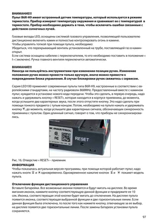 97
ВНИМАНИЕ!!!
Пульт B6R-H9 имеет встроенный датчик температуры, который используется в режиме
термостата. Прибор измеряет температуру окружения и сравнивает ее с температурой в
термостате. Прибор необходимо держать в тени, чтобы исключить ошибки связанные с
действием солнечных лучей.
Газовые вклады LEO, оснащены системой газового управления, позволяющей пользователю
дистанционно включить камин и полностью контролировать огонь в камине.
Чтобы управлять топкой при помощи пульта, необходимо:
Убедиться, что перекрывающий вентиль установленный на трубе, поставляющей газ в камин-
открыт.
Если система оснащена кабелем с переключателем, то его необходимо поставить в положение «
I » ( включен). Ручка главного вентиля переключится автоматически.
ВНИМАНИЕ!!!
Никогда не пользуйтесь инструментами при изменении позиции ручек. Изменение
положения ручек можно провести только вручную, иначе можно привести к
повреждениям блока управления. В случае блокировки ручек свяжитесь с сервисом.
Рис. 16. Отверстие « RESET» - приемник
Серия LEO100 применяет современные пульты типа B6R-H9, настроенные в соответствии с ев-
ропейскими стандартами, на частоту радиоволн 868МНz. Предоставленный вместе с камином
пульт, нуждается в установке нового кода передачи. Чтобы это сделать, в первую очередь, надо
нажать и удерживать кнопку « RESET», которая находится в корпусе приемника, до момента,
когда услышите два характерных звука, после этого отпустите кнопку. Это надо сделать при
помощи тонкого предмета с тупым концом. Потом, необходимо на пульте нажать и удерживать
кнопку , до момента, когда услышите два характерных сигнала, обозначающих синхронность
приемника с пультом. Один длинный сигнал, говорит о том, что приборы не синхронизирова-
лись.
ИНФОРМАЦИЯ
Чтобы показалась актуальная версия программы, при помощи которой работает пульт, надо
нажать кнопк ￼ и одновременно. Одновременное нажатие кнопок ￼ и покажет модель
пульта.
Отключение функции дистанционного управления
Вставьте батарейки. Все возможные иконки появятся и будут мигать на дисплее. Во время
мигания иконок, нажмите кнопку соответствующую данной функции и придержите ее 10
сек. Иконка, соответствующая этой кнопке будет мигать до отключения. На дисплее пульта
появится иконка, соответствующая выбранной функции и две горизонтальные линии. Если
данная функция была отключена, то после того как нажмете кнопку, отвечающую за ее выбор,
на дисплее появятся две горизонтальные линии. После замены батареек установки пульта
сохраняется.
 