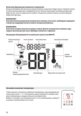 98
Включение функции дистанционного управления
Вставьте батарейки. Все доступные иконки появятся на дисплее и будут мигать. Нажмите кнопку
соответствуюшую функции и придержите10 сек. Иконка отвечающая за выбранную функцию
будет мигать, пока не подключится к работе. На дисплее появится иконка, соответствующая
выбранной функции.
ВНИМАНИЕ!!!
Если при попытке разжигания контрольного пламени, оно гаснет, необходимо подождать
5 минут до следующей попытки зажечь контрольный фитиль.
ВНИМАНИЕ!!!
Если после четырех попыток не удалось зажечь фитиль контрольного пламени, надо
закрыть вентиль доступа газа к прибору и связаться с сервисом.
Инструкция обслуживания 6-ти канального пульта типа B6R-H9
Безопасный для
детей
поле часовое поле минутное показатель батерии
Режим
Запрограмированный
Фаренгейт или Цельсийтемпература
режим
термостат
таймерсна
Настройка показателя температуры
Чтобы изменить показатель измерения температуры, надо одновременно
нажать две кнопки￼ ￼ . Пользователь имеет возможность выбора изме-
рения температуры в градусах Цельсия или Фаренгейта.
Выбор °F установит часы автоматически в 12-ти часовой режим, а выбор °С
установит часовой режим на 24 часов.
 