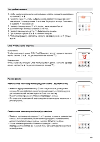 99
Настройка времени
1. Чтобы иметь возможность изменить день недели , нажмите одновремен-
но кнопки￼ и  ￼ .
2. Нажмите, или , чтобы выбрать номер, соответствующий данному
дню недели (1- понедельник, 2- вторник, 3-среда, 4- четверг, 5- пятница,
6- суббота, 7- воскресенье)
3. Нажмите одновременно и , начнет мигать время (часы)
4. установите при помощи стрелок и час.
5. Нажмите одновременно и , будут мигать минуты.
6. При помощи стрелок и установите минуты.
7. Чтобы подтвердить настройку, нажмите одновременно и и подо-
ждите.
Child Proof(Защита от детей)
Включение:
Чтобы включить функцию Child Proof(Защита от детей) , нажмите одновре-
менно кнопки и ￼ . На дисплее появится иконка .
Выключение:
Чтобы включить функцию Child Proof(Защита от детей) , нажмите одновре-
менно кнопки и . На дисплее появится иконка .￼
Ручной режим
Разжигание в камине пр помощи одной кнопки ( по умолчанию)
•	Нажмите и удерживайте кнопку пока не услышите два коротких
сигнала. Начало действия разжигания подтвердиться появлением на
дисплее мигающей иконки горелки. Отпустите кнопку.
•	Разжигание контрольного пламени подтвердит сигнал.
•	После разжигания главной горелки пульт автоматически включится в
ручной режим.
Разжигание в камине при помощи двух кнопок
•	Нажмите одновременно кнопки ￼ и ￼ пока не услышите два коротких
сигнала. Начало действия разжигания подтвердится появлением на
дисплее пульта мигающей иконки горелки. Отпустите кнопку.
•	Разжигание контрольного пламени подтвердит сигнал.
•	После разжигания главной горелки, пульт автоматически включится в
ручной режим.
 