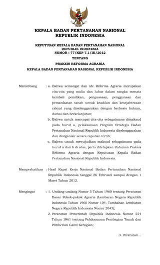 KEPALA BADAN PERTANAHAN NASIONAL
REPUBLIK INDONESIA
KEPUTUSAN KEPALA BADAN PERTANAHAN NASIONAL
REPUBLIK INDONESIA
NOMOR : 77/KEP-7.1/III/2012
TENTANG
PRAKSIS REFORMA AGRARIA
KEPALA BADAN PERTANAHAN NASIONAL REPUBLIK INDONESIA
Menimbang : a. Bahwa semangat dan ide Reforma Agraria merupakan
cita-cita yang mulia dan luhur dalam rangka menata
kembali pemilikan, penguasaan, penggunaan dan
pemanfaatan tanah untuk keadilan dan kesejahteraan
rakyat yang diselenggarakan dengan berbasis hukum,
damai dan berkelanjutan;
b. Bahwa untuk mencapai cita-cita sebagaimana dimaksud
pada huruf a, pelaksanaan Program Strategis Badan
Pertanahan Nasional Republik Indonesia diselenggarakan
dan diorganisir secara rapi dan tertib;
c. Bahwa untuk mewujudkan maksud sebagaimana pada
huruf a dan b di atas, perlu ditetapkan Pedoman Praksis
Reforma Agraria dengan Keputusan Kepala Badan
Pertanahan Nasional Republik Indonesia.
Memperhatikan : Hasil Rapat Kerja Nasional Badan Pertanahan Nasional
Republik Indonesia tanggal 26 Februari sampai dengan 1
Maret Tahun 2012.
Mengingat : 1. Undang-undang Nomor 5 Tahun 1960 tentang Peraturan
Dasar Pokok-pokok Agraria (Lembaran Negara Republik
Indonesia Tahun 1960 Nomor 104, Tambahan Lembaran
Negara Republik Indonesia Nomor 2043);
2. Peraturan Pemerintah Republik Indonesia Nomor 224
Tahun 1961 tentang Pelaksanaan Pembagian Tanah dan
Pemberian Ganti Kerugian;
3. Peraturan…
 
 