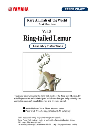 Thank you for downloading this paper craft model of the Ring-tailed Lemur. By
matching the names and numbered parts in the instructions, you and your family can
complete a paper craft model of this rare and precious animal.


              Assembly instructions: Seven A4-sized sheets.
              Paper craft: Three A4-sized sheets with 14 parts in all


    These instructions apply only to the "Ring-tailed Lemur."
    These Paper Craft parts are easier to work with when printed out on strong,
    thick paper (like postcard stock).
    *In creating these Paper Craft models we use 135kg Kent paper stock (0.18mm).
 