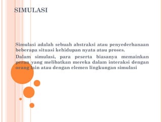 SIMULASI

Simulasi adalah sebuah abstraksi atau penyederhanaan
beberapa situasi kehidupan nyata atau proses.
Dalam simulasi, para peserta biasanya memainkan
peran yang melibatkan mereka dalam interaksi dengan
orang lain atau dengan elemen lingkungan simulasi

 