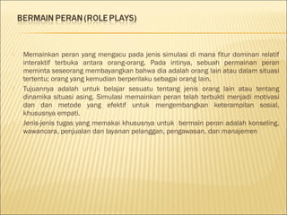 





Memainkan peran yang mengacu pada jenis simulasi di mana fitur dominan relatif
interaktif terbuka antara orang-orang. Pada intinya, sebuah permainan peran
meminta seseorang membayangkan bahwa dia adalah orang lain atau dalam situasi
tertentu; orang yang kemudian berperilaku sebagai orang lain.
Tujuannya adalah untuk belajar sesuatu tentang jenis orang lain atau tentang
dinamika situasi asing. Simulasi memainkan peran telah terbukti menjadi motivasi
dan dan metode yang efektif untuk mengembangkan keterampilan sosial,
khususnya empati.
Jenis-jenis tugas yang memakai khususnya untuk bermain peran adalah konseling,
wawancara, penjualan dan layanan pelanggan, pengawasan, dan manajemen

 